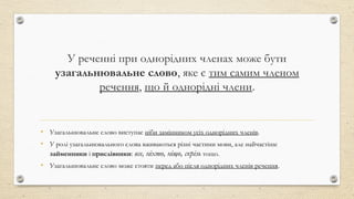 У реченні при однорідних членах може бути
узагальнювальне слово, яке є тим самим членом
речення, що й однорідні члени.
• Узагальнювальне слово виступає ніби замінником усіх однорідних членів.
• У ролі узагальнювального слова вживаються різні частини мови, але найчастіше
займенники і прислівники: все, ніхто, ніщо, скрізь тощо.
• Узагальнювальне слово може стояти перед або після однорідних членів речення.
 