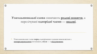 Узагальнювальні слова означають родові поняття, а
перелічувані однорідні члени — видові.
• Узагальнювальне слово перед однорідними членами вимовляється з
попереджувальною інтонацією, після — з підсумковою.
 