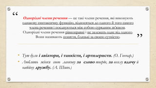 “
”
Однорідні члени речення — це такі члени речення, які виконують
однакову синтаксичну функцію, відносяться до одного й того самого
члена речення і поєднуються між собою сурядним зв’язком.
Однорідні члени речення рівноправні і не залежать одне від одного.
Вони називають поняття, близькі за своєю сутністю.
• Тут були і авіатори, і танкісти, і артилеристи. (О. Гончар.)
• Люблять жінки свою ланкову за слово тверде, за веселу вдачу й
надійну дружбу. (А. Шиян.)
 