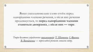 Якщо узагальнювальне слово стоїть перед
однорідними членами речення, а після них речення
продовжується, то перед однорідними членами
ставиться двокрапка, а після них — тире.
Твори багатьох українських письменників: Т. Шевченка, І. Франка,
В. Винниченка — перекладені різними мовами світу.
 
