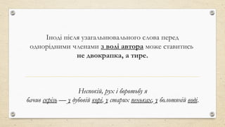 Іноді після узагальнювального слова перед
однорідними членами з волі автора може ставитись
не двокрапка, а тире.
Неспокій, рух і боротьбу я
бачив скрізь — у дубовій корі, у старих пеньках, у болотяній воді.
 