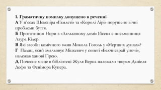 1. Граматичну помилку допущено в реченні
А У п’єсах Шекспіра «Гамлеті» та «Королі Лірі» порушено вічні
проблеми буття.
Б Прототипом Нори в «Ляльковому домі» Ібсена є письменниця
Лаура Кілер.
В Які засоби комічного вжив Микола Гоголь у «Мертвих душах»?
Г Палац, який змальовує Міцкевич у сонеті «Бахчисарай уночі»,
належав ханові Гірею.
Д Почесне місце в бібліотеці Жуля Верна належало творам Даніеля
Дефо та Фенімора Купера.
 