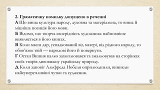 2. Граматичну помилку допущено в реченні
А Що вища культура народу, духовна та матеріальна, то вища й
міцніша позиція його мови.
Б Відомо, що творча своєрідність художника найповніше
виявляється в його книгах.
В Коли маєш дар, успадкований від матері, від рідного народу, то
обов’язок твій — народові його й повернути.
Г Остап Вишня палко захоплювався та змальовував на сторінках
своїх творів дивовижну українську природу.
Д Коли заповіт Альфреда Нобеля оприлюднили, виникли
найсуперечливіші чутки та судження.
 