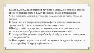 4. Між однорідними членами речення й узагальнювальним словом
треба поставити тире в рядку (розділові знаки пропущено)
А Усі українські музичні інструменти поділяються на ударні-духові та
струнні.
Б Крім того для створення шумових ефектів використовували деякі
предмети побуту як-от підкову рубель качалку тощо.
В В обручі робили прорізи куди вмонтовували маленькі дзвіночки
металеві пластини-брязкальця усе, що могло видавати дзвін.
Г Інші ударні інструменти тулумбаси бугаї набули великого поширення
на Запорозькій Січі.
Д Наш народ створив також цілий ряд духових інструментів наприклад
сопілку трембіту ріг сурму трубу волинку.
 