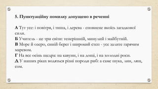 5. Пунктуаційну помилку допущено в реченні
А Тут усе: і повітря, і тиша, і дерева - сповнене якоїсь загадкової
сили.
Б Учитель - це три світи: теперішній, минулий і майбутній.
В Море й озеро, синій берег і широкий степ - усе залите гарячим
маревом.
Г На все осінь щедра: на кавуни, і на дощі, і на холодні роси.
Д У наших ріках водяться різні породи риб: а саме шука, лин, лящ,
сом.
 