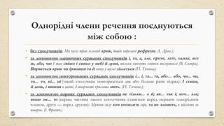 Однорідні члени речення поєднуються
між собою :
• без сполучників: Ми чуєм трав зелений крик, дощів задумані рефрени. (І. Драч.);
• за допомогою одиничних сурядних сполучників і, та, а, але, проте, зате, однак, все
ж, або, чи: І так свіжо і синьо у небі й душі, тільки никнуть квітки посмутнілі (В. Сосюра).
Вирветься крик чи іржання та й знову у шумі зіллється (П. Тичина);
• за допомогою повторюваних сурядних сполучників і... і, та... та, або… або, чи... чи,
то... то, ні... ні (такий сполучник повторюється два або більше разів підряд): І сонце,
й день, і вишня в цвіті, і творчості крилата мить. (П. Тичина.);
• за допомогою парних сурядних сполучників не тільки... а й; як... так і; хоч... але;
якщо не... то (перша частина такого сполучника ставиться перед першим однорідним
членом, друга — перед другим): Мужню силу хоч похилить горе, та не зломить, в підлість не
поверне. (І. Франко.)
 