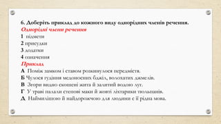 6. Доберіть приклад до кожного виду однорідних членів речення.
Однорідні члени речення
1 підмети
2 присудки
3 додатки
4 означення
Приклад
А Поміж замком і ставом розкинулося передмістя.
Б Чулося гудіння медоносних бджіл, волохатих джмелів.
В Згори видно скошені жита й залитий водою луг.
Г У траві палали степові маки й жовті ліхтарики тюльпанів.
Д Наймилішою й найдорожчою для людини є її рідна мова.
 
