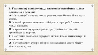 8. Граматичну помилку щодо вживання однорідних членів
допущено в реченні
А На території парку не можна розпалювати багаття й викидати
сміття.
Б У музеї просимо залишити зайві речі в гардеробі й одягнути
чохли на взуття.
В У громадському транспорті не притуляйтеся до дверей і
тримайтеся за поручні.
Г На стоянці дозволено паркувати автівки й залишати скутери й
велосипеди.
Д У супермаркеті суворо заборонено саджати й катати дітей у
візках для покупок.
 