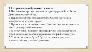 9. Неправильно побудовано речення
А Письменник прагнув розповісти про внутрішній світ Івана
Дідуха й чому він емігрує.
Б Першим розповів європейцям про Єгипет невтомний
мандрівник та історик Геродот.
В Працюючи з художнім словом, Емма Андієвська виходить за
рамки стандарту й буденщини.
Г За дорученням Київської археографічної комісії Шевченко
робив замальовки пам’яток української історії й архітектури.
Д У людства завжди були й будуть питання, на які воно,
вочевидь, відповіді не знайде ніколи.
 