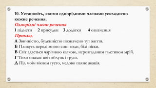 10. Установіть, якими однорідними членами ускладнено
кожне речення.
Однорідні члени речення
1 підмети 2 присудки 3 додатки 4 означення
Приклад
А Звичністю, буденністю позначено тут життя.
Б Пливуть переді мною сині води, білі піски.
В Світ здається чарівною казкою, нерозгаданим плетивом мрій.
Г Тихо опадає цвіт яблунь і груш.
Д Під моїм вікном густо, медово пахне акація.
 
