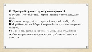 11. Пунктуаційну помилку допущено в реченні
А Тут усе: і повітря, і тиша, і дерева - сповнене якоїсь загадкової
сили.
Б Учитель - це три світи: теперішній, минулий і майбутній.
В Море й озеро, синій берег і широкий степ - усе залите гарячим
маревом.
Г На все осінь щедра: на кавуни, і на дощі, і на холодні роси.
Д У наших ріках водяться різні породи риб: а саме шука, лин,
лящ, сом.
 
