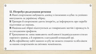 12. Потребує редагування речення
А Наші спортсмени набувають досвіду в іноземних клубах та успішно
виступають за українську збірну.
Б Тренери й спортсмени дають інтерв’ю, де інформують про перебіг
підготовки до змагань.
В Національні збірні підготуються до товариських матчів і проведуть їх
за узгодженим графіком.
Г Тренування не лише виявляють особливості індивідуального стилю
окремого гравця, а й сприяють злагодженій командній грі.
Д На офіційному сайті нашого клубу ви можете стежити та вболівати
за наших спортсменів на світових чемпіонатах.
 