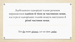 Здебільшого однорідні члени речення
виражаються однією й тією ж частиною мови,
але в ролі однорідних членів можуть виступати й
різні частини мови.
Хоч був тато грізним, але нас дуже любив.
 