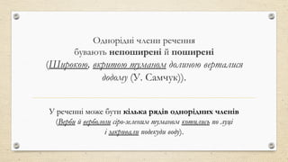 Однорідні члени речення
бувають непоширені й поширені
(Широкою, вкритою туманом долиною верталися
додому (У. Самчук)).
У реченні може бути кілька рядів однорідних членів
(Верби й верболози сіро-зеленим туманом котились по луці
і закривали подекуди воду).
 