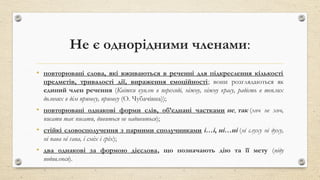 Не є однорідними членами:
• повторювані слова, які вживаються в реченні для підкреслення кількості
предметів, тривалості дії, вираження емоційності; вони розглядаються як
єдиний член речення (Квітки куплю в переході, ніжну, ніжну красу, радість в теплих
долонях в дім принесу, принесу (О. Чубачівна));
• повторювані однакові форми слів, об’єднані частками не, так (хоч не хоч,
писати так писати, дивиться не надивиться);
• стійкі словосполучення з парними сполучниками і…і, ні…ні (ні слуху ні духу,
ні пава ні ґава, і сміх і гріх);
• два однакові за формою дієслова, що позначають дію та її мету (піду
подивлюся).
 