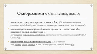 Однорідними є означення, якщо:
• вони характеризують предмет з одного боку (За шкільними партами
схилились чорні, біляві, русяві голівки — характеристика предмета за кольором);
• вони вказують на споріднені ознаки предмета — позитивні або
негативні риси, розміри тощо (І з
цієї невідомої, незрозумілої, моторошної темноти ніхто не вийшов нам назустріч (Ю.
Смолич));
• вони стоять після означуваного слова (Сила-силенна
води, чистої, свіжої, солодкої, плине і плине кудись до моря (О. Гончар));
 