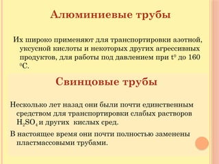 Алюминиевые трубы
Их широко применяют для транспортировки азотной,
уксусной кислоты и некоторых других агрессивных
продуктов, для работы под давлением при t0
до 160
0
С.
Свинцовые трубы
Несколько лет назад они были почти единственным
средством для транспортировки слабых растворов
H2SO4 и других кислых сред.
В настоящее время они почти полностью заменены
пластмассовыми трубами.
 
