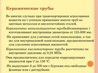 Керамические трубы
Во многих случаях при транспортировки агрессивных
веществ их с успехом применяют вместо труб из
цветных металлов и кислотостойких сталей.
Керамиковые канализационные трубы(безнапорные )
изготавливают внутренним диаметром от 125-600 мм.
Их применяют для уличных сетей канализации, а так
же для внутрицеховой канализации, предназначенной
для удаления агрессивных жидкостей.
Керамиковые кислотоупорные трубы рассчитаны на
внутреннее давление до 0,25 МПа.
Они предназначены для передачи корродирующих
жидкостей при t0
до 130 0
С.
Их выпускают d до 300 мм с буртами под свободные
фланцы или с раструбами.
 