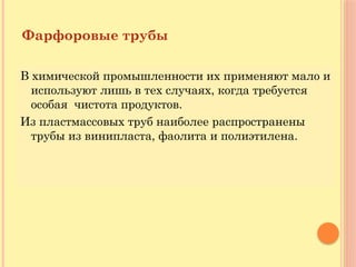 Фарфоровые трубы
В химической промышленности их применяют мало и
используют лишь в тех случаях, когда требуется
особая чистота продуктов.
Из пластмассовых труб наиболее распространены
трубы из винипласта, фаолита и полиэтилена.
 