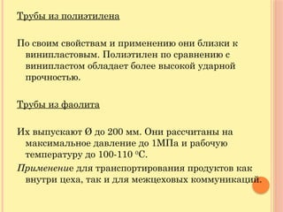 Трубы из полиэтилена
По своим свойствам и применению они близки к
винипластовым. Полиэтилен по сравнению с
винипластом обладает более высокой ударной
прочностью.
Трубы из фаолита
Их выпускают Ø до 200 мм. Они рассчитаны на
максимальное давление до 1МПа и рабочую
температуру до 100-110 0
С.
Применение для транспортирования продуктов как
внутри цеха, так и для межцеховых коммуникаций.
 