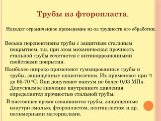 Трубы из фторопласта.
Находят ограниченное применение из-за трудности его обработки.
Весьма перспективны трубы с защитным стальным
покрытием, т.к. при этом механическая прочность
стальной трубы сочетается с антикоррозионными
свойствами покрытия.
Наиболее широко применяют гуммированные трубы и
трубы, защищенные полиэтиленом. Их применяют при 0
t
до 65-70 0
С. Они допускают вакуум не более 0,03 МПа.
Допускаемое значение внутреннего давления
определяется прочностью стальной трубы.
В настоящее время осваиваются трубы, защищенные
изнутри эмалью, фторопластом, пентапластом и др.
полимерными материалами.
 