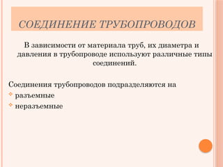 СОЕДИНЕНИЕ ТРУБОПРОВОДОВ
В зависимости от материала труб, их диаметра и
давления в трубопроводе используют различные типы
соединений.
Соединения трубопроводов подразделяются на
 разъемные
 неразъемные
 