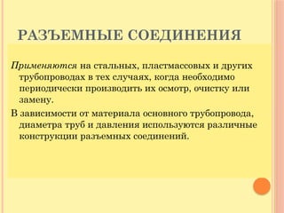 РАЗЪЕМНЫЕ СОЕДИНЕНИЯ
Применяются на стальных, пластмассовых и других
трубопроводах в тех случаях, когда необходимо
периодически производить их осмотр, очистку или
замену.
В зависимости от материала основного трубопровода,
диаметра труб и давления используются различные
конструкции разъемных соединений.
 