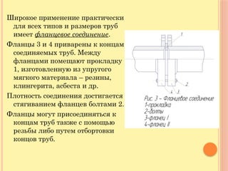 Широкое применение практически
для всех типов и размеров труб
имеет фланцевое соединение.
Фланцы 3 и 4 приварены к концам
соединяемых труб. Между
фланцами помещают прокладку
1, изготовленную из упругого
мягкого материала – резины,
клингерита, асбеста и др.
Плотность соединения достигается
стягиванием фланцев болтами 2.
Фланцы могут присоединяться к
концам труб также с помощью
резьбы либо путем отбортовки
концов труб.
 