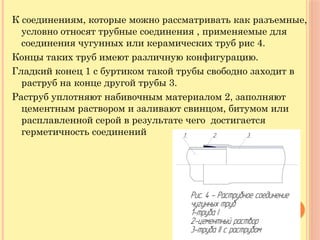 К соединениям, которые можно рассматривать как разъемные,
условно относят трубные соединения , применяемые для
соединения чугунных или керамических труб рис 4.
Концы таких труб имеют различную конфигурацию.
Гладкий конец 1 с буртиком такой трубы свободно заходит в
раструб на конце другой трубы 3.
Раструб уплотняют набивочным материалом 2, заполняют
цементным раствором и заливают свинцом, битумом или
расплавленной серой в результате чего достигается
герметичность соединений
 