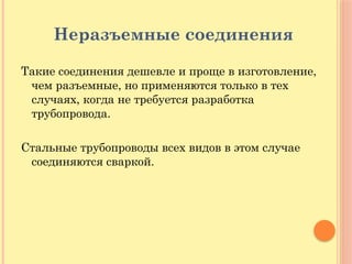 Неразъемные соединения
Такие соединения дешевле и проще в изготовление,
чем разъемные, но применяются только в тех
случаях, когда не требуется разработка
трубопровода.
Стальные трубопроводы всех видов в этом случае
соединяются сваркой.
 