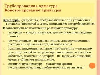 Трубопроводная арматура
Конструирование арматуры
Арматура - устройство, предназначенные для управления
потоками жидкостей и газов, движущихся по трубопроводам.
В зависимости от назначения различают арматуру:
1. запорную – предназначенную для полного прекращения
потока.
2. регулирующую – предназначенную для регулирования
расхода или давления передаваемой среды.
3. клапаны предохранительные и перепускные – служащие
для выпуска избытка среды при повышения давления и
обратные, назначение которых – не допускать движение
среды в обратном направление.
4. специальную арматуру – указатели уровня,
конденсатоотводчики, пробко-спускные краны и др.
 