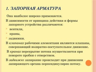 1. ЗАПОРНАЯ АРМАТУРА
Она наиболее широко применяется.
В зависимости от принципа действия и формы
запорного устройства различаются:
 вентили,
 краны,
 задвижки.
В клапанах рабочими элементами являются клапаны,
совершающий возвратно-поступательное движение.
В кранах перекрытие потока осуществляется при
повороте пробки с отверстием.
В задвижке запирание происходит при движении
запирающего органа перпендикулярно потоку.
 