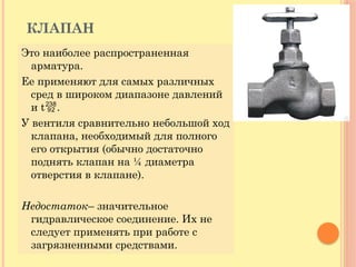 КЛАПАН
Это наиболее распространенная
арматура.
Ее применяют для самых различных
сред в широком диапазоне давлений
и t.
У вентиля сравнительно небольшой ход
клапана, необходимый для полного
его открытия (обычно достаточно
поднять клапан на ¼ диаметра
отверстия в клапане).
Недостаток– значительное
гидравлическое соединение. Их не
следует применять при работе с
загрязненными средствами.
 