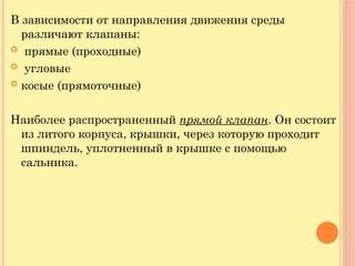 В зависимости от направления движения среды
различают клапаны:
 прямые (проходные)
 угловые
 косые (прямоточные)
Наиболее распространенный прямой клапан. Он состоит
из литого корпуса, крышки, через которую проходит
шпиндель, уплотненный в крышке с помощью
сальника.
 
