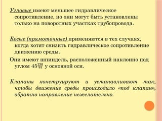 Угловые имеют меньшее гидравлическое
сопротивление, но они могут быть установлены
только на поворотных участках трубопровода.
Косые (прямоточные) применяются в тех случаях,
когда хотят снизить гидравлическое сопротивление
движению среды.
Они имеют шпиндель, расположенный наклонно под
углом 45 у основной оси.
Клапаны конструируют и устанавливают так,
чтобы движение среды происходило «под клапан»,
обратно направление нежелательно.
 