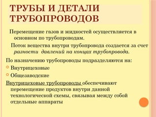 ТРУБЫ И ДЕТАЛИ
ТРУБОПРОВОДОВ
Перемещение газов и жидкостей осуществляется в
основном по трубопроводам.
Поток вещества внутри трубопровода создается за счет
разности давлений на концах трубопровода.
По назначению трубопроводы подразделяются на:
 Внутрицеховые
 Общезаводские
Внутрицеховые трубопроводы обеспечивают
перемещение продуктов внутри данной
технологической схемы, связывая между собой
отдельные аппараты
 