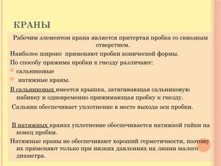 КРАНЫ
Рабочим элементом крана является притертая пробка со сквозным
отверстием.
Наиболее широко применяют пробки конической формы.
По способу прижима пробки к гнезду различают:
 сальниковые
 натяжные краны.
В сальниковых имеется крышка, затягивающая сальниковую
набивку и одновременно прижимающая пробку к гнезду.
Сальник обеспечивает уплотнение в месте выхода оси пробки.
В натяжных кранах уплотнение обеспечивается натяжкой гайки на
конец пробки.
Натяжные краны не обеспечивают хороший герметичности, поэтому
их применяют только при низких давлениях на линии малого
диаметра.
 
