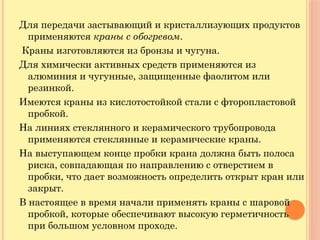 Для передачи застывающий и кристаллизующих продуктов
применяются краны с обогревом.
Краны изготовляются из бронзы и чугуна.
Для химически активных средств применяются из
алюминия и чугунные, защищенные фаолитом или
резинкой.
Имеются краны из кислотостойкой стали с фторопластовой
пробкой.
На линиях стеклянного и керамического трубопровода
применяются стеклянные и керамические краны.
На выступающем конце пробки крана должна быть полоса
риска, совпадающая по направлению с отверстием в
пробки, что дает возможность определить открыт кран или
закрыт.
В настоящее в время начали применять краны с шаровой
пробкой, которые обеспечивают высокую герметичность
при большом условном проходе.
 