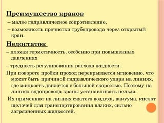 Преимущество кранов
– малое гидравлическое сопротивление,
– возможность прочистки трубопровода через открытый
кран.
Недостаток
– плохая герметичность, особенно при повышенных
давлениях
– трудность регулирования расхода жидкости.
При повороте пробки проход перекрывается мгновенно, что
может быть причиной гидравлического удара на линиях,
где жидкость движется с большой скоростью. Поэтому на
линиях водопровода краны устанавливать нельзя.
Их применяют на линиях сжатого воздуха, вакуума, кислот
щелочей для транспортирования вязких, сильно
загрязненных жидкостей.
 