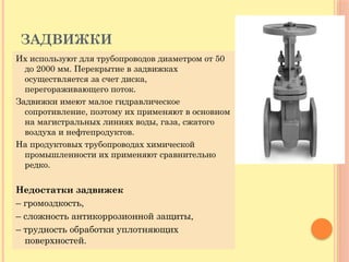 ЗАДВИЖКИ
Их используют для трубопроводов диаметром от 50
до 2000 мм. Перекрытие в задвижках
осуществляется за счет диска,
перегораживающего поток.
Задвижки имеют малое гидравлическое
сопротивление, поэтому их применяют в основном
на магистральных линиях воды, газа, сжатого
воздуха и нефтепродуктов.
На продуктовых трубопроводах химической
промышленности их применяют сравнительно
редко.
Недостатки задвижек
– громоздкость,
– сложность антикоррозионной защиты,
– трудность обработки уплотняющих
поверхностей.
 