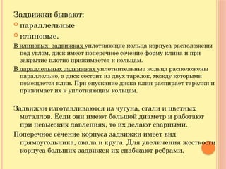 Задвижки бывают:
 параллельные
 клиновые.
В клиновых задвижках уплотняющие кольца корпуса расположены
под углом, диск имеет поперечное сечение форму клина и при
закрытие плотно прижимается к кольцам.
В параллельных задвижках уплотнительные кольца расположены
параллельно, а диск состоит из двух тарелок, между которыми
помещается клин. При опускание диска клин распирает тарелки и
прижимает их к уплотняющим кольцам.
Задвижки изготавливаются из чугуна, стали и цветных
металлов. Если они имеют большой диаметр и работают
при невысоких давлениях, то их делают сварными.
Поперечное сечение корпуса задвижки имеет вид
прямоугольника, овала и круга. Для увеличения жесткости
корпуса больших задвижек их снабжают ребрами.
 