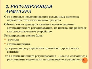 2. РЕГУЛИРУЮЩАЯ
АРМАТУРА
С ее помощью поддерживаются в заданных пределах
параметры технологического процесса.
Обычно такая арматура является частью системы
автоматического регулирования, но иногда она работает
как самостоятельное устройство.
Регулирование может быть:
 ручным
 автоматическим.
для ручного регулирования применяют дроссельные
вентили,
для автоматического регулирования - кланы, связанные с
различными элементами автоматического управления.
 