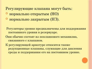 Регулирующие клапана могут быть:
 нормально открытым (НО)
 нормально закрытым (НЗ).
Регуляторы уровня предназначены для поддержания
постоянного уровня в резервуаре.
Они обычно состоят из поплавкового механизма,
связанного с клапаном.
К регулирующей арматуре относятся также
редукционные клапаны, служащие для давления
среды и поддержания его на постоянном уровне.
 