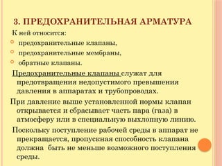 3. ПРЕДОХРАНИТЕЛЬНАЯ АРМАТУРА
К ней относится:
 предохранительные клапаны,
 предохранительные мембраны,
 обратные клапаны.
Предохранительные клапаны служат для
предотвращения недопустимого превышения
давления в аппаратах и трубопроводах.
При давление выше установленной нормы клапан
открывается и сбрасывает часть пара (газа) в
атмосферу или в специальную выхлопную линию.
Поскольку поступление рабочей среды в аппарат не
прекращается, пропускная способность клапана
должна быть не меньше возможного поступления
среды.
 