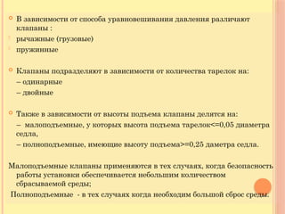  В зависимости от способа уравновешивания давления различают
клапаны :
- рычажные (грузовые)
- пружинные
 Клапаны подразделяют в зависимости от количества тарелок на:
– одинарные
– двойные
 Также в зависимости от высоты подъема клапаны делятся на:
– малоподъемные, у которых высота подъема тарелок<=0,05 диаметра
седла,
– полноподъемные, имеющие высоту подъема>=0,25 даметра седла.
Малоподъемные клапаны применяются в тех случаях, когда безопасность
работы установки обеспечивается небольшим количеством
сбрасываемой среды;
Полноподъемные - в тех случаях когда необходим большой сброс среды.
 