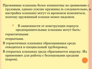 Пружинные клапаны более компактны по сравнению с
грузовым, однако усилие пружины (а следовательно, и
настройка клапана) могут со временем изменяться,
поэтому пружинный клапан менее надежен.
 В зависимости от конструкции корпуса
предохранительные клапаны могут быть:
- герметичными
- открытыми.
В герметичных клапанах сбрасывающая среда
отводиться в специальный трубопровод.
В открытых клапанах среда сбрасывается наружу. Их
применяют для работы с безопасными средами
(паром).
 