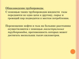 Общезаводские трубопроводы
С помощью таких трубопроводов жидкости газы
передаются из одно цеха к другому, сырье и
греющий пар подводятся к местам потребления.
Перемещение нефти и газа на большие расстояния
осуществляются с помощью магистральных
трубопроводов, протяженность которых может
достигать нескольких тысяч километров.
 