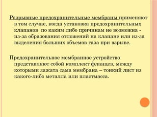Разрывные предохранительные мембраны применяют
в том случае, когда установка предохранительных
клапанов по каким либо причинам не возможна -
из-за образования отложений на клапане или из-за
выделения больших объемов газа при взрыве.
Предохранительное мембранное устройство
представляют собой комплект фланцев, между
которыми зажата сама мембрана – тонкий лист из
какого-либо металла или пластмасса.
 