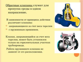 Обратные клапаны служат для
пропуска среды в одном
направление.
В зависимости от принципа действия
различают клапаны:
 закрывающиеся за счет веса тарелки
 с пружинным прижимом.
Клапан, закрывающийся за счет веса
тарелки, может быть установлен
только на горизонтальных участках
трубопровода.
Работа пружинного клапана не
зависит от его расположения.
 