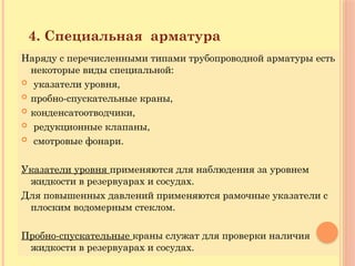 Наряду с перечисленными типами трубопроводной арматуры есть
некоторые виды специальной:
 указатели уровня,
 пробно-спускательные краны,
 конденсатоотводчики,
 редукционные клапаны,
 смотровые фонари.
Указатели уровня применяются для наблюдения за уровнем
жидкости в резервуарах и сосудах.
Для повышенных давлений применяются рамочные указатели с
плоским водомерным стеклом.
Пробно-спускательные краны служат для проверки наличия
жидкости в резервуарах и сосудах.
4. Специальная арматура
 
